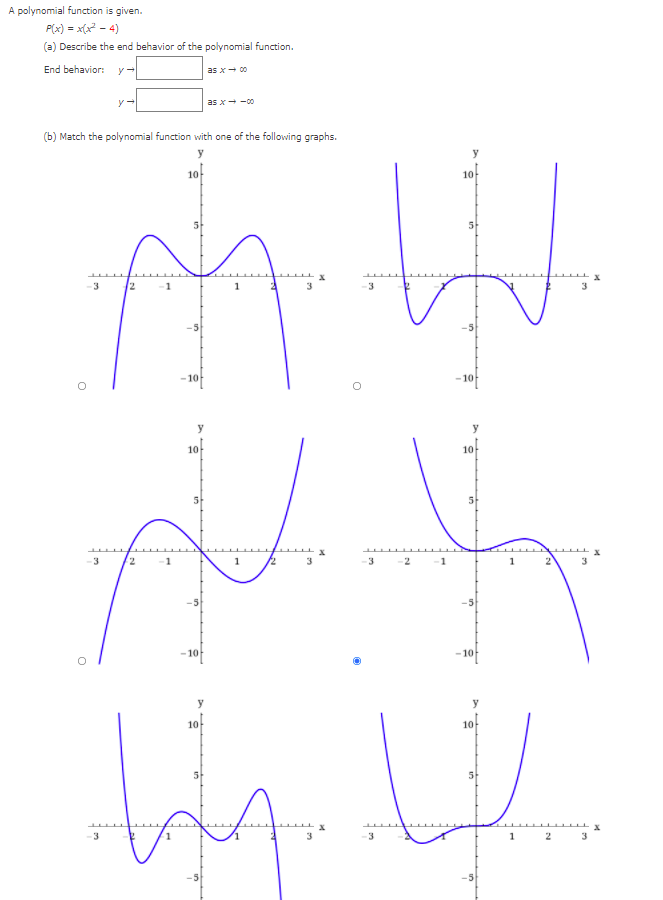 A polynomial function is given.
P(x) = x(x? - 4)
(a) Describe the end behavior of the polynomial function.
End behavior:
as x+ 00
as x- -0
(b) Match the polynomial function with one of the following graphs.
y
10
10
5
3
12
-1
- 10
- 10
y
10
10
www.x
3
1
12
3
3
1
3
-10
– 10
10
10-
5
5-
A.
-3
3
2
3
