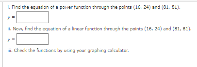 i. Find the equation of a power function through the points (16, 24) and (81, 81).
y
ii. Now, find the equation of a linear function through the points (16, 24) and (81, 81).
y =
ii. Check the functions by using your graphing calculator.
