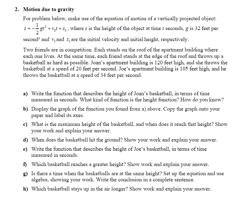 2. Motion due to gravity
For problem below, make use of the equation of motion of a vertically projected object:
1
gt² +v,t + So, where s is the height of the object at time t seconds, g is 32 feet per
2
second? and v, and s, are the initial velocity and initial height, respectively.
Two friends are in competition. Each stands on the roof of the apartment building where
each one lives. At the same time, each friend stands at the edge of the roof and throws up a
basketball as hard as possible. Joan's apartment building is 120 feet high, and she throws the
basketball at a speed of 20 feet per second. Joe's apartment building is 105 feet high, and he
throws the basketball at a speed of 34 feet per second.
a) Write the function that describes the height of Joan's basketball, in terms of time
measured in seconds. What kind of function is the height function? How do you know?
b) Display the graph of the function you found from a) above. Copy the graph onto your
paper and label its axes.
c) What is the maximum height of the basketball, and when does it reach that height? Show
your work and explain your answer.
d) When does the basketball hit the ground? Show your work and explain your answer.
e) Write the function that describes the height of Joe's basketball, in terms of time
measured in seconds.
f) Which basketball reaches a greater height? Show work and explain your answer.
g) Is there a time when the basketballs are at the same height? Set up the equation and use
algebra, showing your work. Write the conclusion in a complete sentence.
h) Which basketball stays up in the air longer? Show work and explain your answer.

