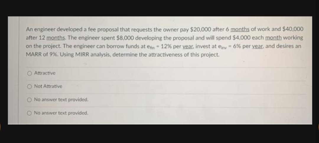 An engineer developed a fee proposal that requests the owner pay $20,000 after 6 months of work and $40,000
after 12 months. The engineer spent $8.000 developing the proposal and will spend $4,000 each month working
on the project. The engineer can borrow funds at enn- 12% per year, invest at eny 6% per year, and desires an
MARR of 9%. Using MIRR analysis, determine the attractiveness of this project.
O Attractive
O Not Attrative
O No answer text provided.
O No answer text provided.
