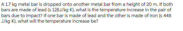 A 1.7 kg metal bar is dropped onto another metal bar from a height of 20 m. If both
bars are made of lead (s 128J/kg K), what is the temperature increase in the pair of
bars due to impact? If one bar is made of lead and the other is made of iron (s 448
J/kg K), what will the temperature increase be?