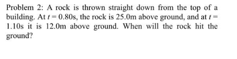 Problem 2: A rock is thrown straight down from the top of a
building. At t=0.80s, the rock is 25.0m above ground, and at t =
1.10s it is 12.0m above ground. When will the rock hit the
ground?