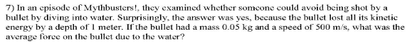 7) In an episode of Mythbusters!, they examined whether someone could avoid being shot by a
bullet by diving into water. Surprisingly, the answer was yes, because the bullet lost all its kinetic
energy by a depth of 1 meter. If the bullet had a mass 0.05 kg and a speed of 500 m/s, what was the
average force on the bullet due to the water?