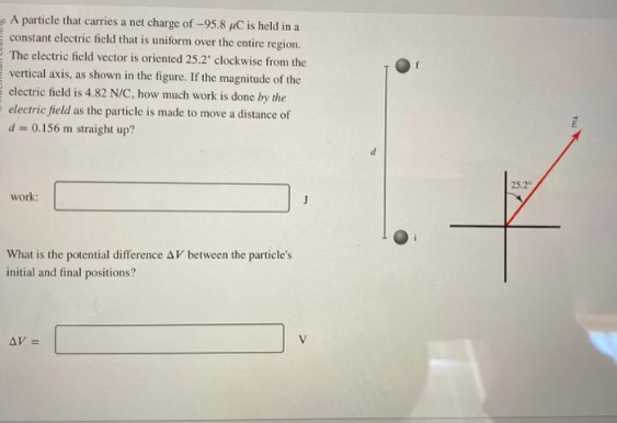 A particle that carries a net charge of -95.8 μC is held in a
constant electric field that is uniform over the entire region.
The electric field vector is oriented 25.2" clockwise from the
vertical axis, as shown in the figure. If the magnitude of the
electric field is 4.82 N/C, how much work is done by the
electric field as the particle is made to move a distance of
d= 0.156 m straight up?
work:
What is the potential difference AV between the particle's
initial and final positions?
AV =
25.2