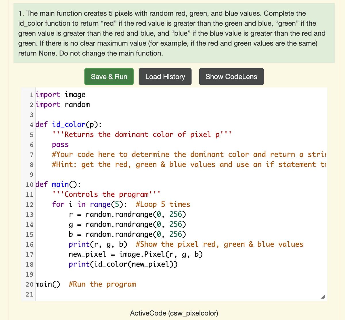 1. The main function creates 5 pixels with random red, green, and blue values. Complete the
id_color function to return "red" if the red value is greater than the green and blue, "green" if the
green value is greater than the red and blue, and “blue" if the blue value is greater than the red and
green. If there is no clear maximum value (for example, if the red and green values are the same)
return None. Do not change the main function.
Save & Run
Load History
Show CodeLens
1 import image
2 import random
3
4 def id_color(p):
5
''Returns the dominant color of pixel p'''
pass
7
#Your code here to determine the dominant color and return a strir
8
#Hint: get the red, green & blue values and use an if statement to
10 def main():
'''Controls the program'
for i in range(5): #Loop 5 times
random.randrange(0, 256)
g = random.randrange(0, 256)
random.randrange(0, 256)
print(r, g, b) #Show the pixel red, green & blue values
new_pixel
print(id_color(new_pixel))
11
12
13
r =
14
15
b
%3D
16
image.Pixel(r, g, b)
17
18
19
20 main()
#Run the program
21
ActiveCode (csw_pixelcolor)
