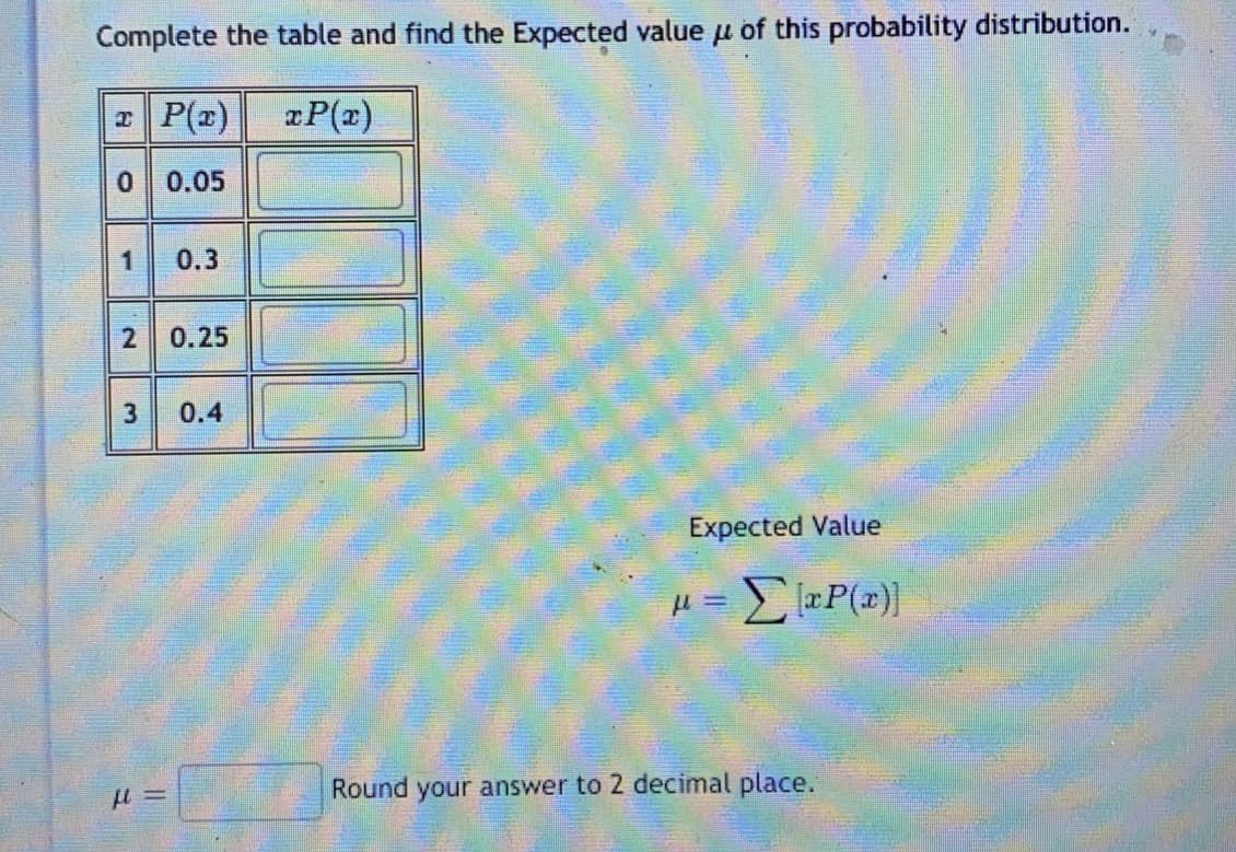 Complete the table and find the Expected value u of this probability distribution.
P(r)
xP(z)
0.05
0.3
2
0.25
0.4
Expected Value
Round your answer to 2 decimal place.
1,
3.
