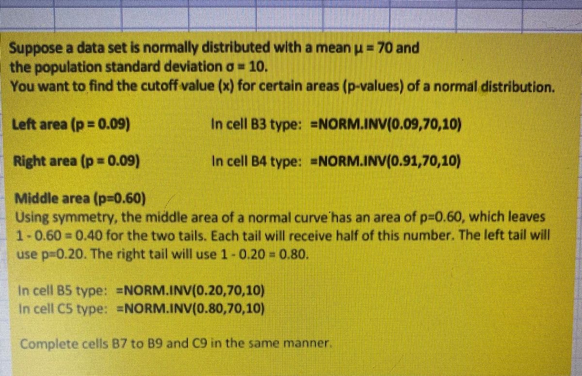 Suppose a data set is normally distributed with a mean u = 70 and
the population standard deviation a = 10.
You want to find the cutoff value (x) for certain areas (p-values) of a normal distribution.
Left area (p 0.09)
In cell B3 type: =NORM.INV(0.09,70,10)
Right area (p= 0.09)
In cell B4 type: =NORM.INV(0.91,70,10)
Middle area (P3D0.60)
Using symmetryY, the middle area of a normal curve has an area of p-0.60, which leaves
1-0.60= 0.40 for the two tails. Each tail will receive half of this number. The left tail will
use p-0.20. The right tail will use 1-0.20 = 0.80.
In cell B5 type: =NORM.INV(0.20,70,10)
In cell C5 type: =NORM.INV(0.80,70,10)
Complete.cels 87to 89 and C9 in the same manner

