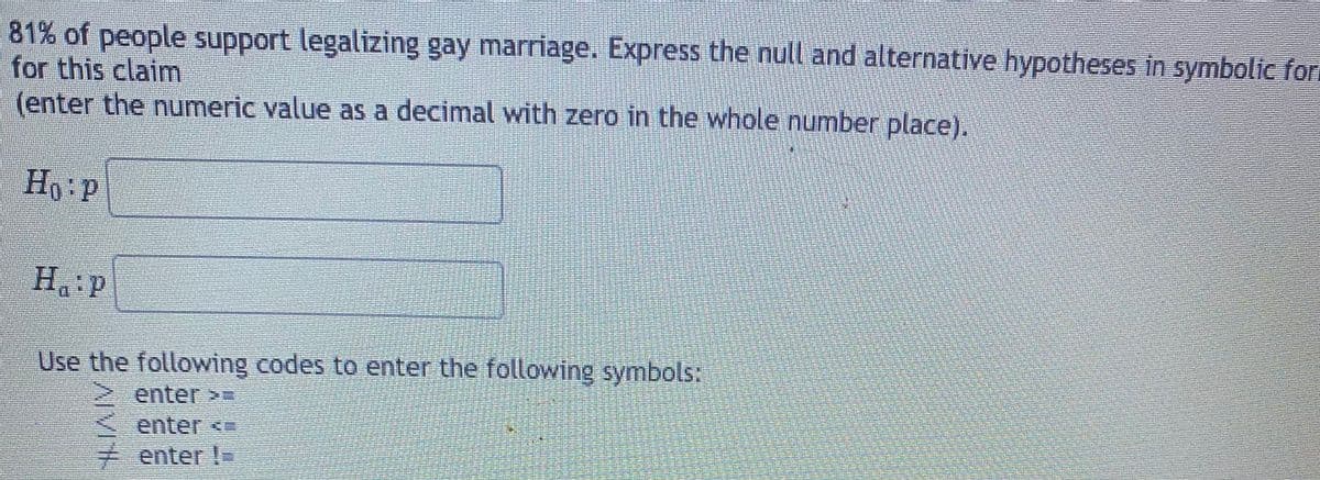81% of people support legalizing gay marriage. Express the null and alternative hypotheses in symbolic for
for this claim
(enter the numeric value as a decimal with zero in the whole number place).
H,:p
H P
Use the following codes to enter the following symbols:
enter>3
enter <
7 enter !=
AIVIA
