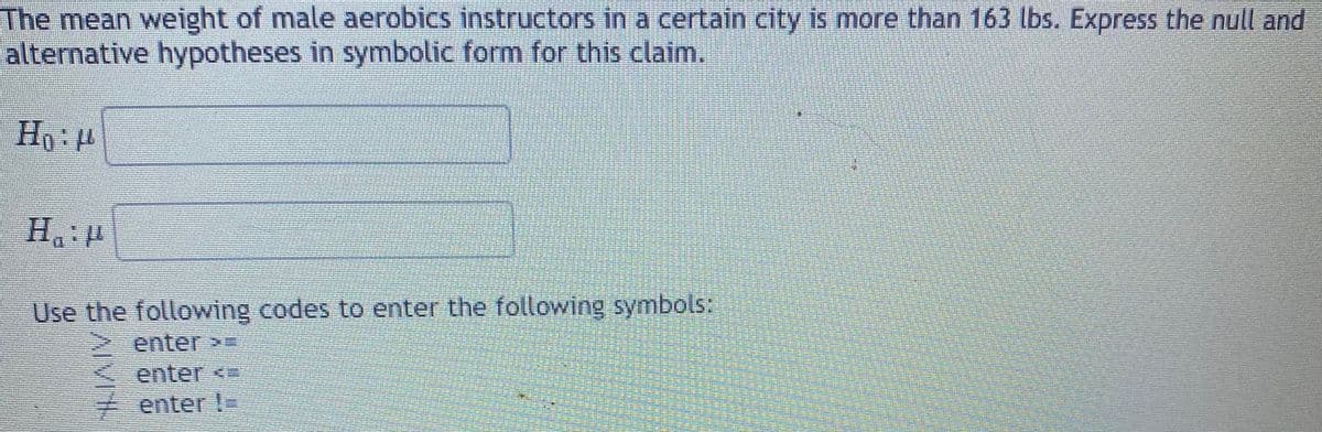 The mean weight of male aerobics instructors in a certain city is more than 163 lbs. Express the null and
alternative hypotheses in symbolic form for this claim.
Ho:
Use the following codes to enter the following symbols:
> enter=
enter <
enter !-
