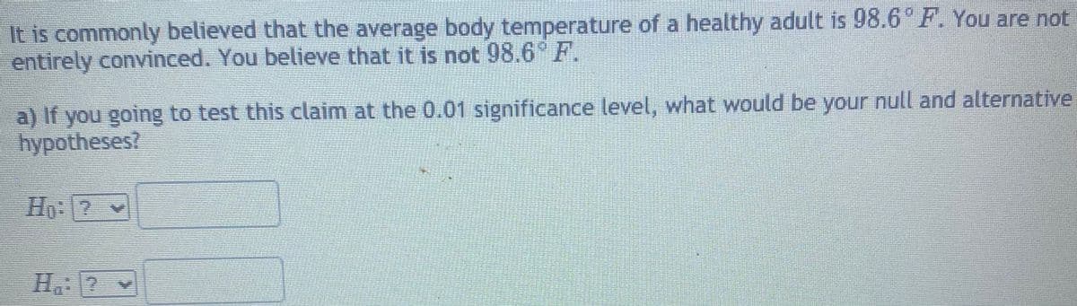 It is commonly believed that the average body temperature of a healthy adult is 98.6° F. You are not
entirely convinced. You believe that it is not 98.6° F.
a) If you going to test this claim at the 0.01 significance level, what would be your null and alternative
hypotheses?
Ho: ? v
H. 2 v
