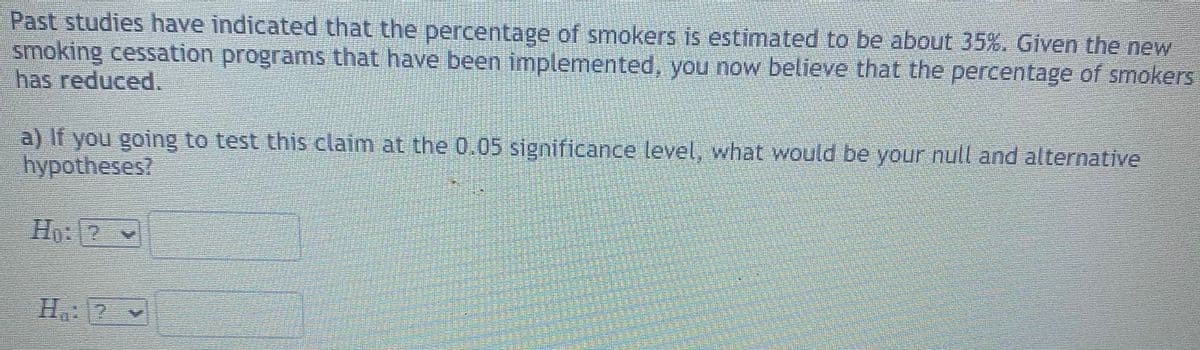 Past studies have indicated that the percentage of smokers is estimated to be about 35%. Given the new
smoking cessation programs that have been implemented, you now believe that the percentage of smokers
has reduced.
a) If you going to test this claim at the 0.05 significance level, what would be your null and alternative
hypotheses?
H: 2
Ha 2
