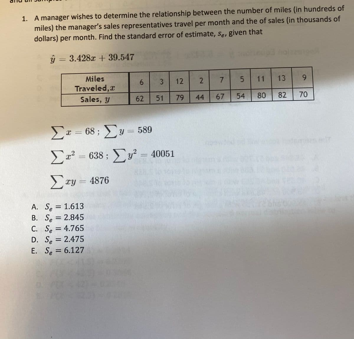 1. A manager wishes to determine the relationship between the number of miles (in hundreds of
miles) the manager's sales representatives travel per month and the of sales (in thousands of
dollars) per month. Find the standard error of estimate, Se, given that
3.428x + 39.547
www.
13
6.
Miles
Traveled,r
6.
12
2
11
Sales, y
62
51
79
44
67
54
80
82
70
Σ-68; Σ- 589
68 ; y = 589
www.
Σ
638; y
Ex² =
40051
>ry = 4876
A. Se = 1.613
B. Se = 2.845
C. Se = 4.765
D. Se = 2.475
E. Se = 6.127
7.
Www
