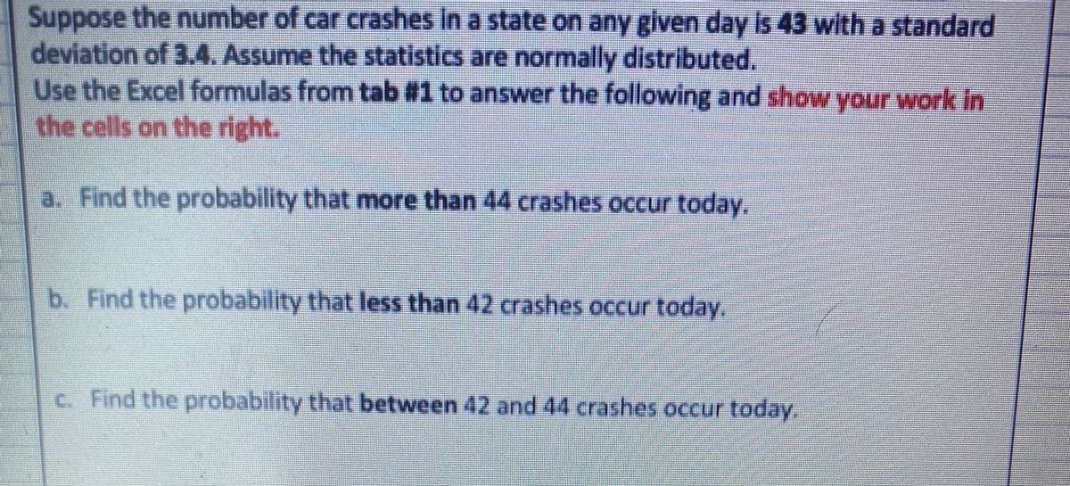 Suppose the number of car crashes in a state on any given day is 43 with a standard
deviation of 3.4. Assume the statistics are normally distributed.
Use the Excel formulas from tab #1 to answer the following and show your work in
the cells on the right.
a. Find the probability that more than 44 crashes occur today.
b. Find the probability that less than 42 crashes occur today.
c. Find the probability that between 42 and 44 crashes occur today.
