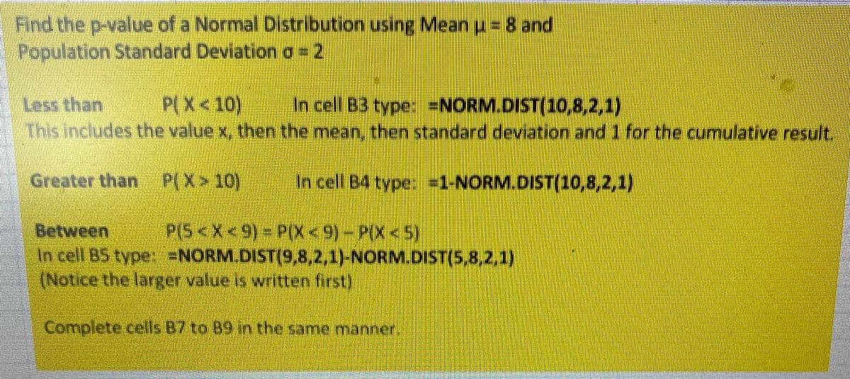 Find the p-value of a Normal Distribution using Mean u = 8 and
Population Standard Deviation o=2
Less than
This includes the value x, then the mean, then standard deviation and 1 for the cumulative result.
P(X<10)
In cell B3 type: =NORM.DIST(10,8,2,1)
Greater than P(X>10)
In cell B4 type, -1-NORM.DIST(10,8,2,1)
PS<x<9)-PX<9)-P(X<5)
Between
In cell B5 type: =NORM.DIST(9,8,2,1)-NORM.DIST(5,8,2,1)
(Notice the larger value is written first)
Complete cells B7 to 89 in the same manner,
