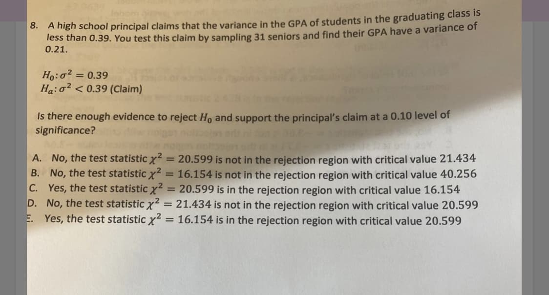 0. A high school principal claims that the variance in the GPA of students in the graduating class is
Tess than 0.39. You test this claim by sampling 31 seniors and find their GPA have a variance or
0.21.
Ho:o?
Ha:o2 < 0.39 (Claim)
= 0.39
Is there enough evidence to reject Ho and support the principal's claim at a 0.10 level of
significance?
ohs
A. No, the test statistic x?
B. No, the test statistic x2 = 16.154 is not in the rejection region with critical value 40.256
C. Yes, the test statistic x?
D. No, the test statistic x2 = 21.434 is not in the rejection region with critical value 20.599
E. Yes, the test statistic x? = 16.154 is in the rejection region with critical value 20.599
= 20.599 is not in the rejection region with critical value 21.434
%3D
20.599 is in the rejection region with critical value 16.154
%D
