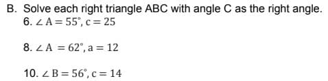 B. Solve each right triangle ABC with angle C as the right angle.
6. ZA = 55°, c = 25
8. ZA = 62°, a = 12
10. Z B = 56°, c = 14
