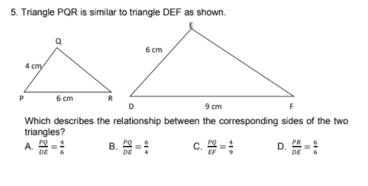 5. Triangle PQR is similar to triangle DEF as shown.
6 cm
4 cm,
6 cm
9 cm
Which describes the relationship between the corresponding sides of the two
triangles?
A. 20
DE
B.
DE
C.
D.
DE
II
