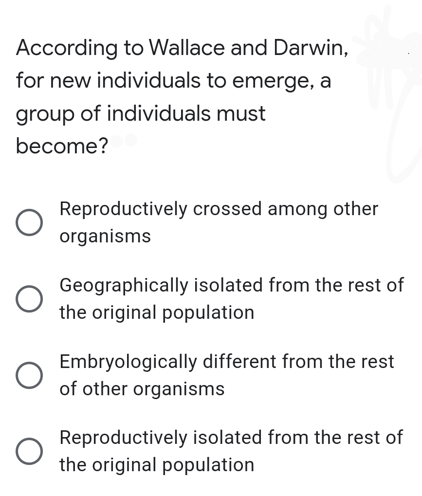 According to Wallace and Darwin,
for new individuals to emerge, a
group of individuals must
become?
Reproductively crossed among other
organisms
Geographically isolated from the rest of
the original population
Embryologically different from the rest
of other organisms
Reproductively isolated from the rest of
the original population
