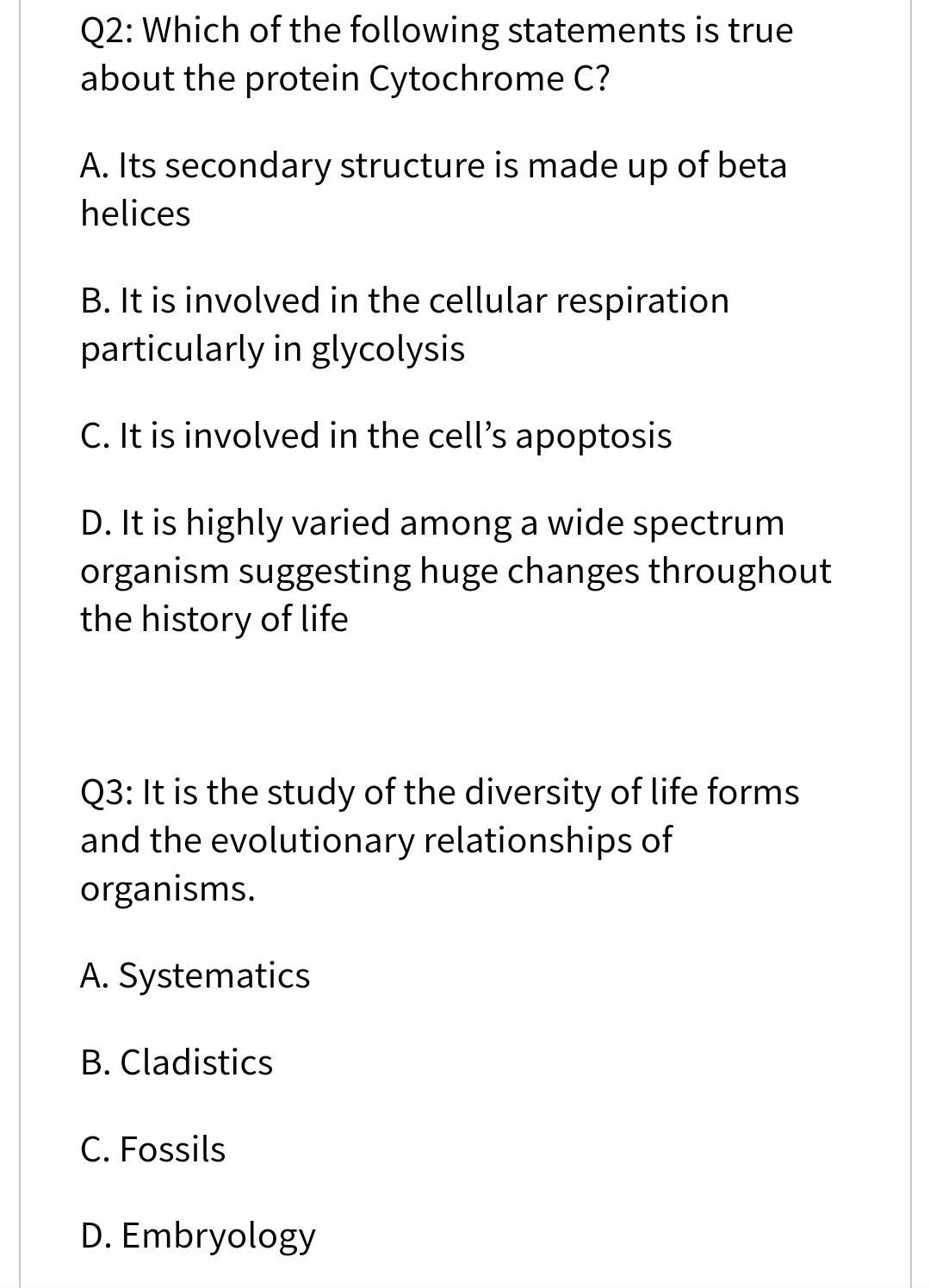 Q2: Which of the following statements is true
about the protein Cytochrome C?
A. Its secondary structure is made up of beta
helices
B. It is involved in the cellular respiration
particularly in glycolysis
C. It is involved in the cell's apoptosis
D. It is highly varied among a wide spectrum
organism suggesting huge changes throughout
the history of life
Q3: It is the study of the diversity of life forms
and the evolutionary relationships of
organisms.
A. Systematics
B. Cladistics
C. Fossils
D. Embryology
