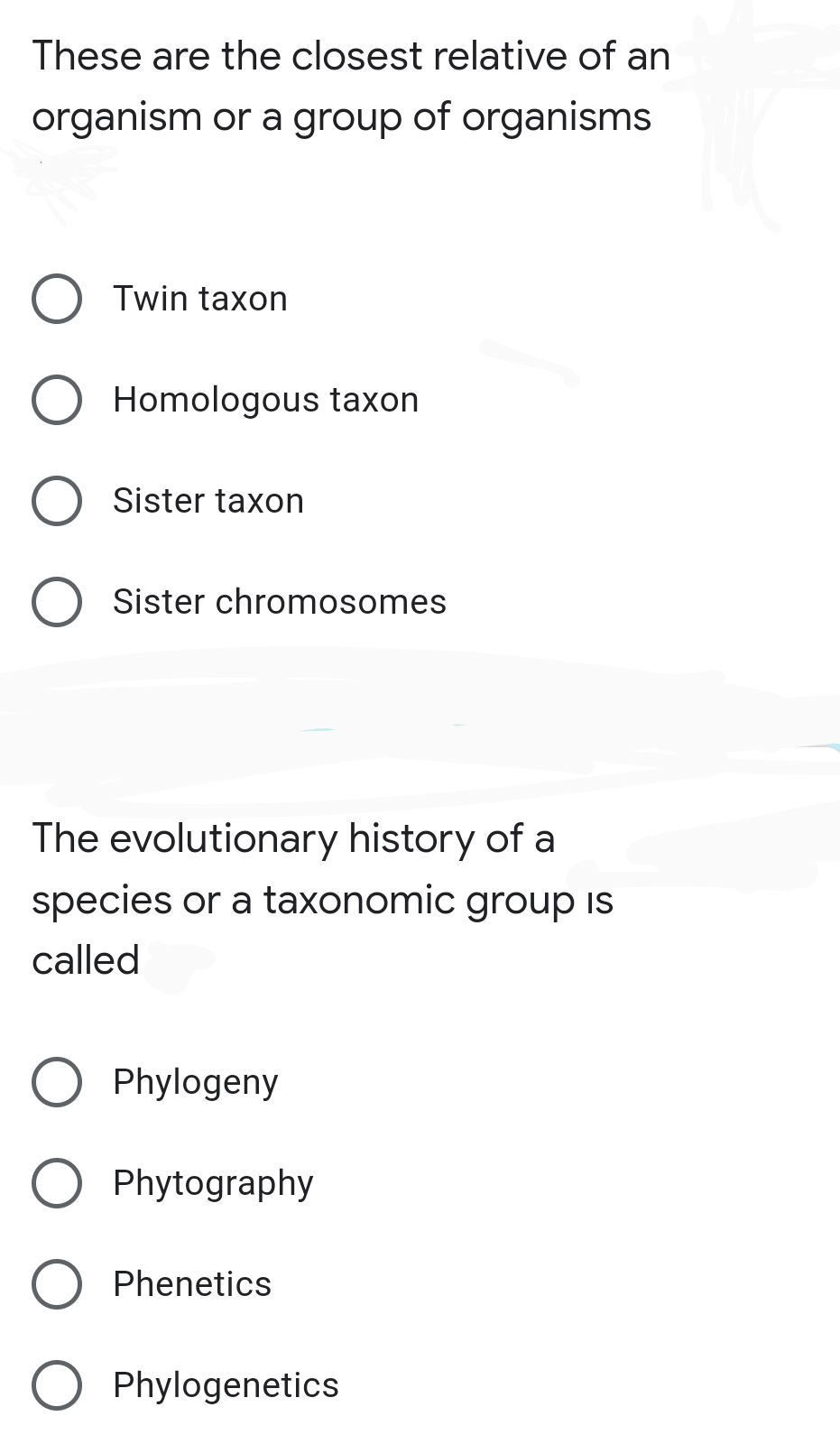 These are the closest relative of an
organism or a group of organisms
Twin taxon
Homologous taxon
Sister taxon
Sister chromosomes
The evolutionary history of a
species or a taxonomic group is
called
Phylogeny
Phytography
Phenetics
O Phylogenetics
