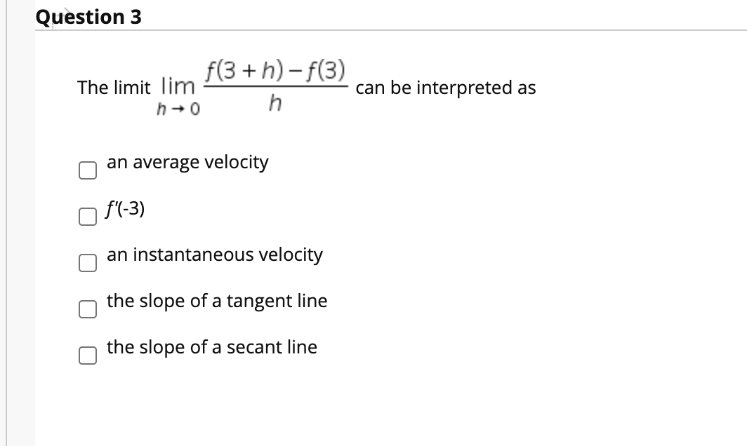 Question 3
f(3 + h) – f(3)
The limit lim
h +0
can be interpreted as
h
an average velocity
f'(-3)
an instantaneous velocity
the slope of a tangent line
the slope of a secant line
