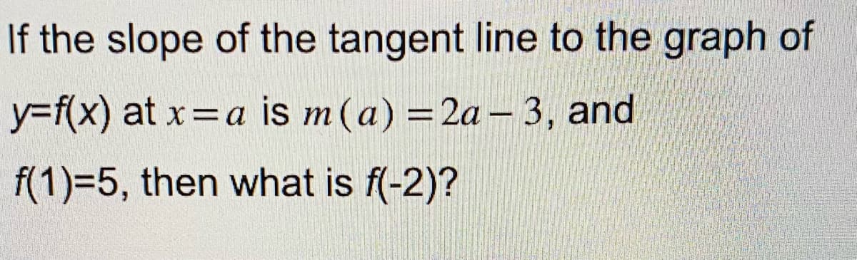 If the slope of the tangent line to the graph of
y=f(x) at x =a is m (a) = 2a-3, and
f(1)=5, then what is f(-2)?