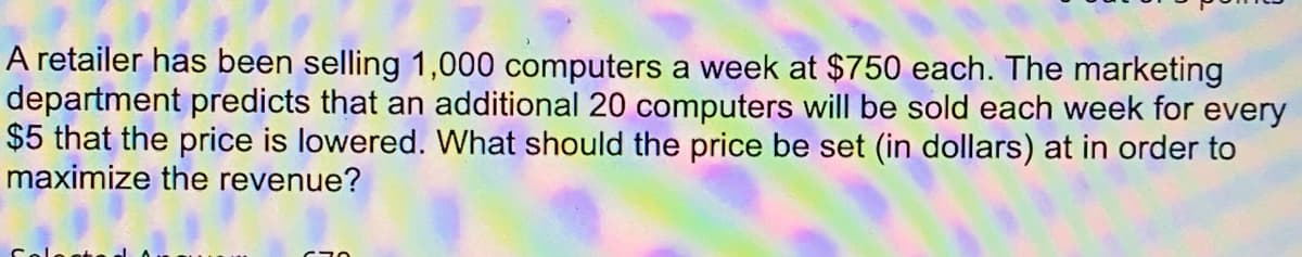 A retailer has been selling 1,000 computers a week at $750 each. The marketing
department predicts that an additional 20 computers will be sold each week for every
$5 that the price is lowered. What should the price be set (in dollars) at in order to
maximize the revenue?
670