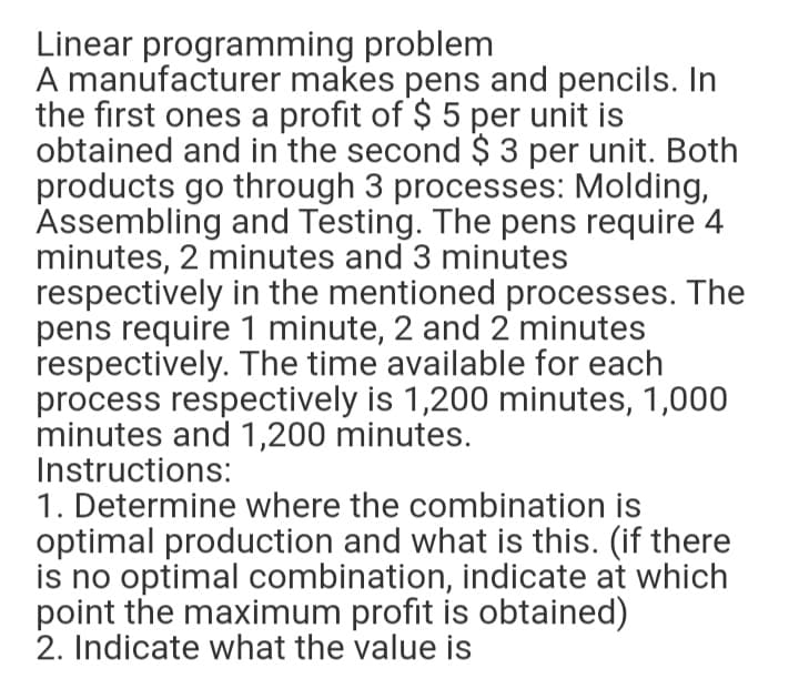 Linear programming problem
A manufacturer makes pens and pencils. In
the first ones a profit of $ 5 per unit is
obtained and in the second $ 3 per unit. Both
products go through 3 processes: Molding,
Assembling and Testing. The pens require 4
minutes, 2 minutes and 3 minutes
respectively in the mentioned processes. The
pens require 1 minute, 2 and 2 minutes
respectively. The time available for each
process respectively is 1,200 minutes, 1,000
minutes and 1,200 minutes.
Instructions:
1. Determine where the combination is
optimal production and what is this. (if there
is no optimal combination, indicate at which
point the maximum profit is obtained)
2. Indicate what the value is
