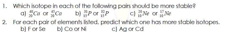 1. Which isotope in each of the following pairs should be more stable?
a) Ca or Ca
b) "P or P
c) 1Ne or Ne
2. For each pair of elements listed, predict which one has more stable isotopes.
C) Ag or Cd
b) For Se
b) Co or Ni
