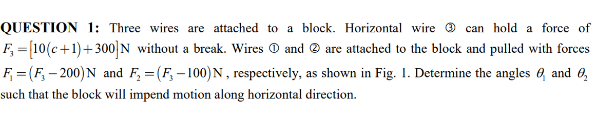 QUESTION 1: Three wires are attached to a block. Horizontal wire ®
can hold a force of
F, = 10(c+1)+ 300 N without a break. Wires O and ® are attached to the block and pulled with forces
F = (F, – 200) N and F, = (F,- 100) N, respectively, as shown in Fig. 1. Determine the angles 0, and 0,
|
such that the block will impend motion along horizontal direction.
