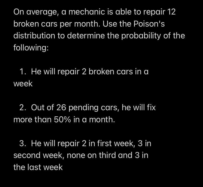 On average, a mechanic is able to repair 12
broken cars per month. Use the Poison's
distribution to determine the probability of the
following:
1. He will repair 2 broken cars in a
week
2. Out of 26 pending cars, he will fix
more than 50% in a month.
3. He will repair 2 in first week, 3 in
second week, none on third and 3 in
the last week

