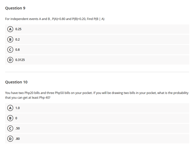 Question 9
For independent events A and B, P(A)=0.80 and P(B)=0.20, Find P(B | A)
A 0.25
(в) 0.2
0.8
D) 0.3125
Question 10
You have two Php20 bills and three Php50 bills on your pocket. If you will be drawing two bills in your pocket, what is the probability
that you can get at least Php 40?
A) 1.0
в) о
(c) .50
D) .80
