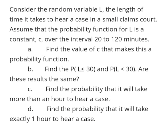 Consider the random variable L, the length of
time it takes to hear a case in a small claims court.
Assume that the probability function for L is a
constant, c, over the interval 20 to 120 minutes.
а.
Find the value of c that makes this a
probability function.
b.
Find the P( L< 30) and P(L < 30). Are
these results the same?
с.
Find the probability that it will take
more than an hour to hear a case.
d.
Find the probability that it will take
exactly 1 hour to hear a case.
