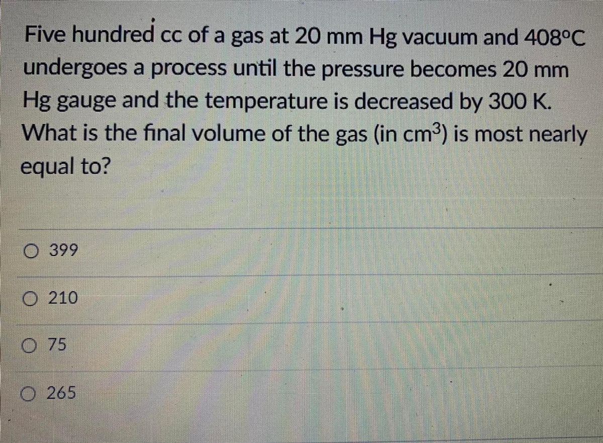 Five hundred cc of a gas at 20 mm Hg vacuum and 408°C
undergoes a process until the pressure becomes 20 mm
Hg gauge and the temperature is decreased by 300 K.
What is the final volume of the gas (in cm³) is most nearly
equal to?
O 399
O 210
O 75
O 265
