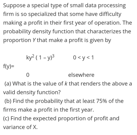 Suppose a special type of small data processing
firm is so specialized that some have difficulty
making a profit in their first year of operation. The
probability density function that characterizes the
proportion Y that make a profit is given by
ky? ( 1 - y)3
0 <y< 1
f(y)=
elsewhere
(a) What is the value of k that renders the above a
valid density function?
(b) Find the probability that at least 75% of the
firms make a profit in the first year.
(c) Find the expected proportion of profit and
variance of X.
