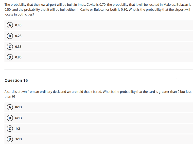 The probability that the new airport will be built in Imus, Cavite is 0.70, the probability that it will be located in Malolos, Bulacan is
0.50, and the probability that it will be built either in Cavite or Bulacan or both is 0.80. What is the probability that the airport will
locate in both cities?
A 0.40
в) 0.28
0.35
D) 0.80
Question 16
A card is drawn from an ordinary deck and we are told that it is red. What is the probability that the card is greater than 2 but less
than 9?
(A 8/13
в) 6/13
1/2
D 3/13
