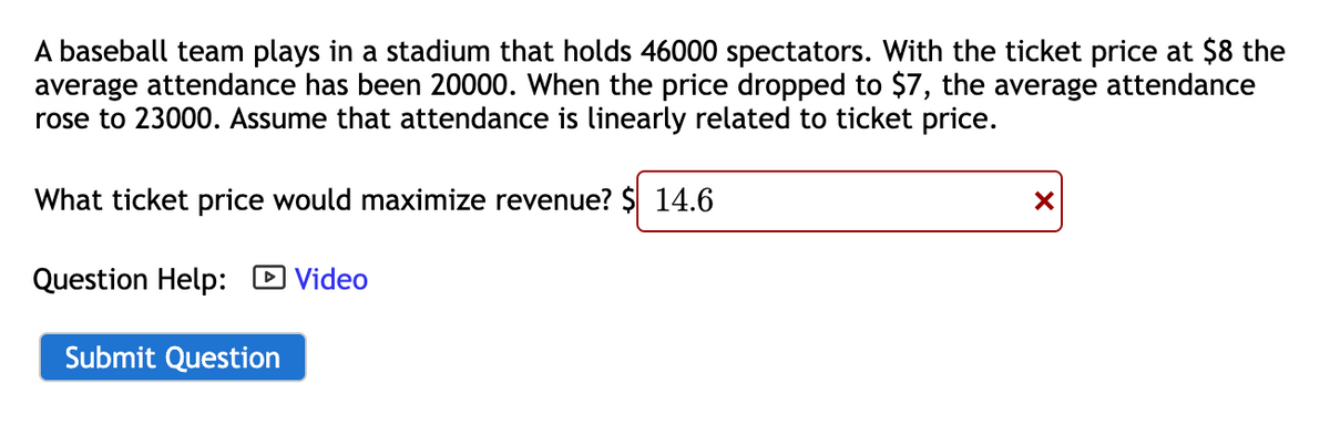 A baseball team plays in a stadium that holds 46000 spectators. With the ticket price at $8 the
average attendance has been 20000. When the price dropped to $7, the average attendance
rose to 23000. Assume that attendance is linearly related to ticket price.
What ticket price would maximize revenue? $ 14.6
Question Help:
Submit Question
Video
X