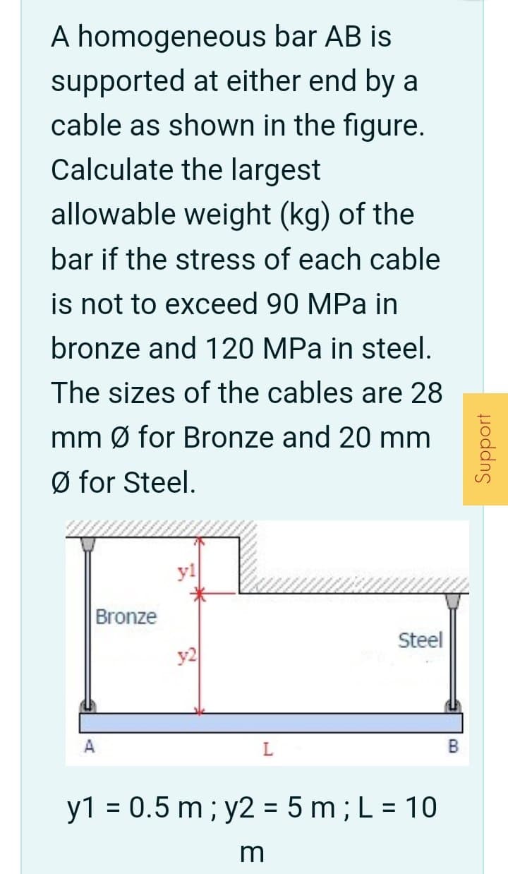 A homogeneous bar AB is
supported at either end by a
cable as shown in the figure.
Calculate the largest
allowable weight (kg) of the
bar if the stress of each cable
is not to exceed 90 MPa in
bronze and 120 MPa in steel.
The sizes of the cables are 28
mm Ø for Bronze and 20 mm
Ø for Steel.
yl
Bronze
Steel
y2
A
y1 = 0.5 m ; y2 = 5 m; L = 10
Support
