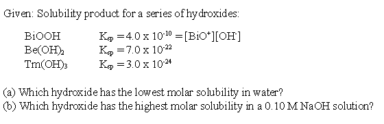 Given: Solubility product for a series of hydroxides:
K, =4.0 x 1010 = [BiO*][OH]
K, =7.0 x 1022
K, =3.0 x 1024
BIOOH
Be(OH),
Tm(OH)3
(a) Which hydroxide has the lowest molar solubility in water?
(b) Which hydroxide has the highest molar solubility in a 0.10 M NAOH solution?
