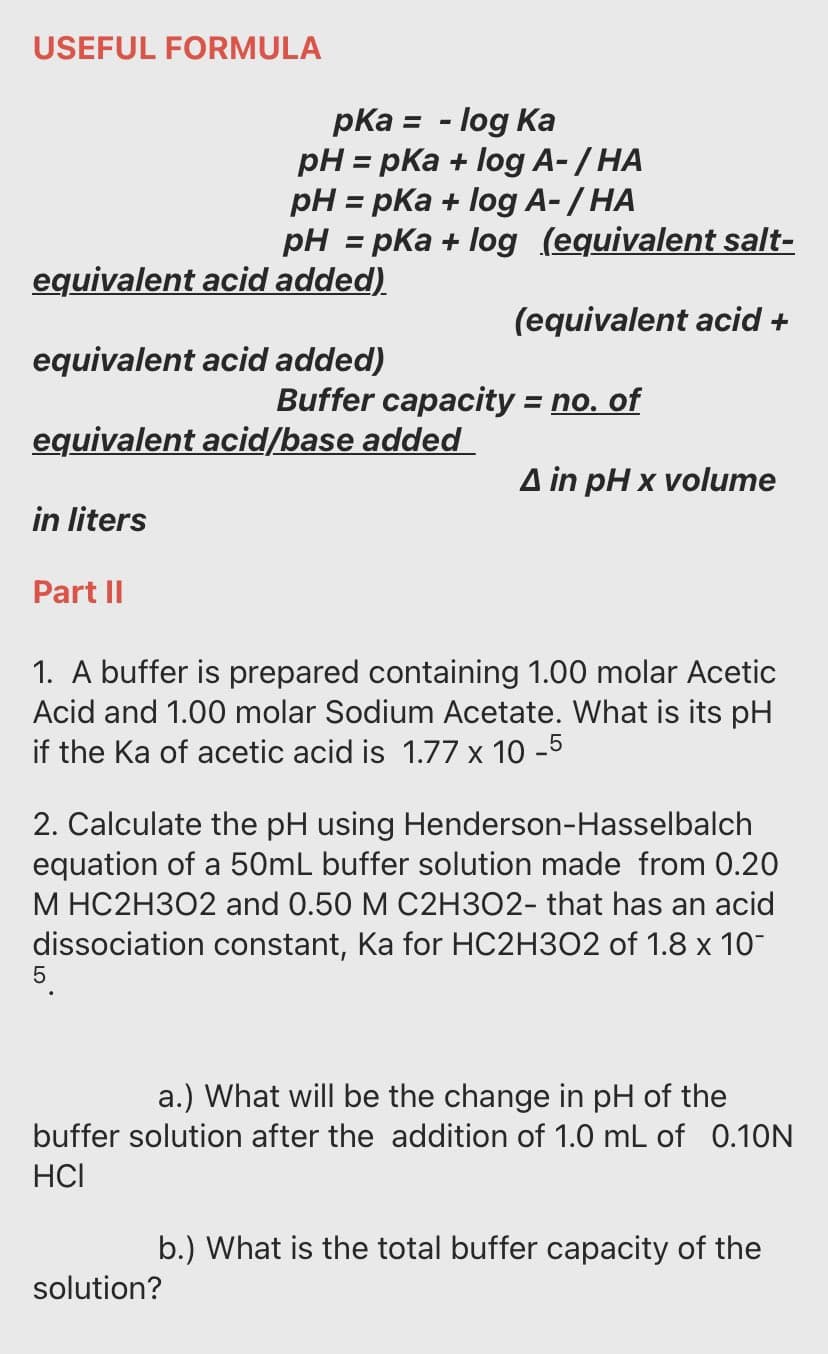 USEFUL FORMULA
pKa = - log Ka
pH = pKa + log A- / HA
pH = pKa + log A-/ HA
pH = pKa + log (equivalent salt-
%3D
%3D
equivalent acid added).
(equivalent acid +
equivalent acid added)
Buffer capacity = no. of
%3D
equivalent acid/base added
4 in pH x vouтe
in liters
Part II
1. A buffer is prepared containing 1.00 molar Acetic
Acid and 1.00 molar Sodium Acetate. What is its pH
if the Ka of acetic acid is 1.77 x 10 -5
2. Calculate the pH using Henderson-Hasselbalch
equation of a 50mL buffer solution made from 0.20
M HC2H302 and 0.50 M C2H3O2- that has an acid
dissociation constant, Ka for HC2H302 of 1.8 x 10
a.) What will be the change in pH of the
buffer solution after the addition of 1.0 mL of 0.10N
HCI
b.) What is the total buffer capacity of the
solution?
