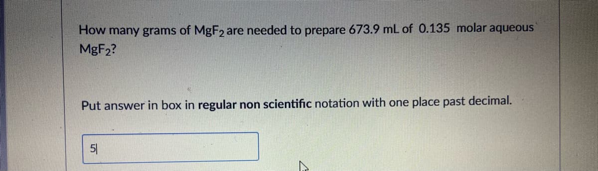 How many grams of MgF2 are needed to prepare 673.9 mL of 0.135 molar aqueous
MGF2?
Put answer in box in regular non scientific notation with one place past decimal.
