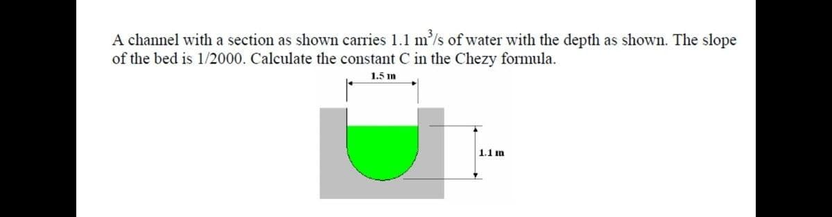 A channel with a section as shown carries 1.1 m'/s of water with the depth as shown. The slope
of the bed is 1/2000. Calculate the constant C in the Chezy formula.
1.5 m
1.1 im
