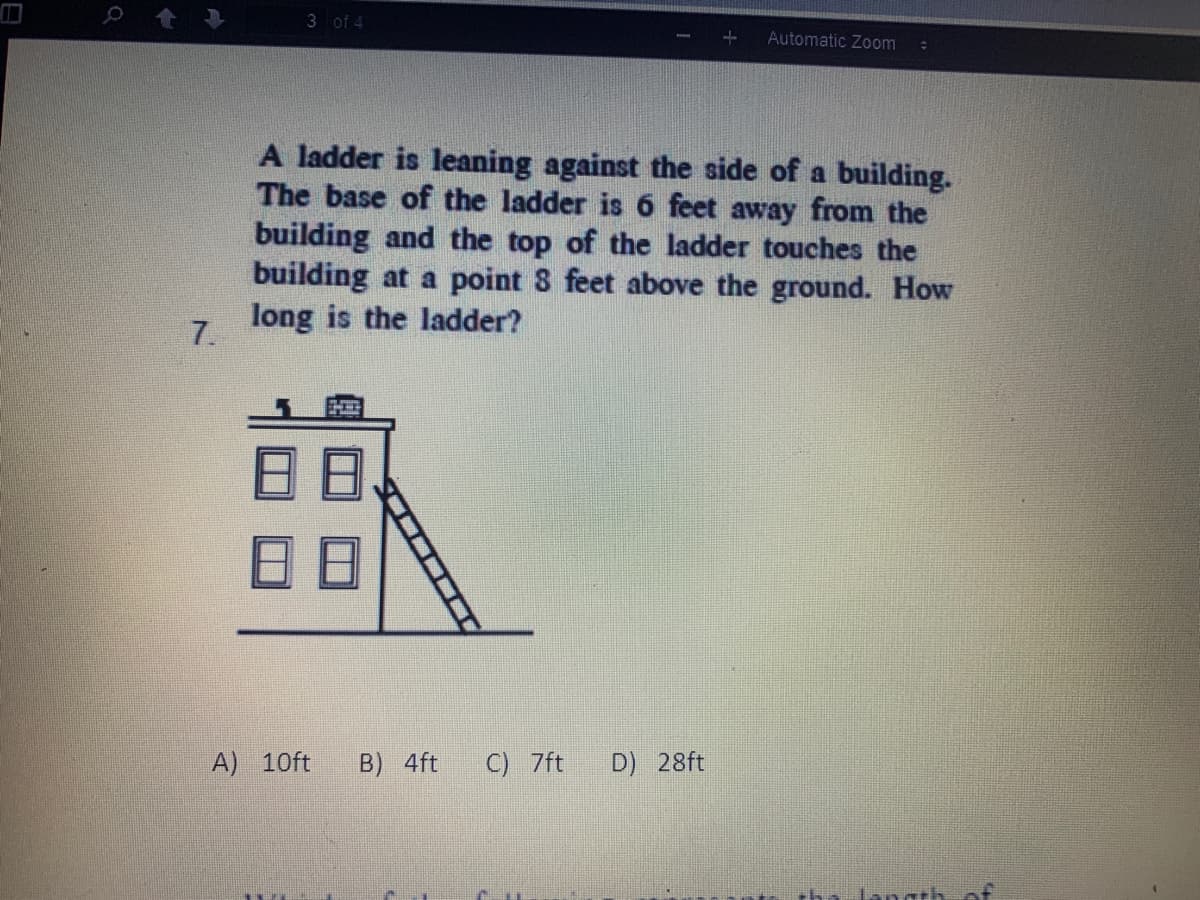 3 of 4
Automatic Zoom
A ladder is leaning against the side of a building.
The base of the ladder is 6 feet away from the
building and the top of the ladder touches the
building at a point 8 feet above the ground. How
long is the ladder?
7.
A) 10ft
B) 4ft
C) 7ft
D) 28ft
langth
