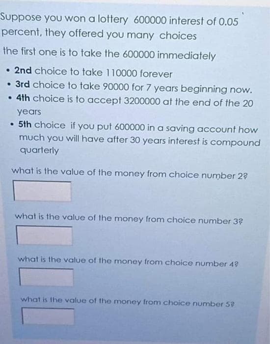 Suppose you won a lottery 600000 interest of 0.05
percent, they offered you many choices
the first one is to take the 600000 immediately
• 2nd choice to take 110000 forever
• 3rd choice to take 90000 for 7 years beginning now.
• 4th choice is to accept 3200000 at the end of the 20
years
• 5th choice if you put 600000 in a saving account how
much you will have after 30 years interest is compound
quarterly
what is the value of the money from choice number 2?
what is the value of the money from choice number 3?
what is the value of the money from choice number 4?
what is the value of the money from choice number 58
