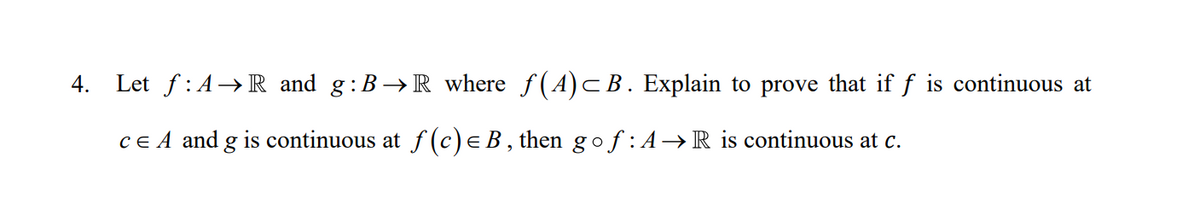 4. Let f:A→R and g:B→R where f(A)CB. Explain to prove that if f is continuous at
CE A and g is continuous at f (c)e B , then g of : A→R is continuous at c.
