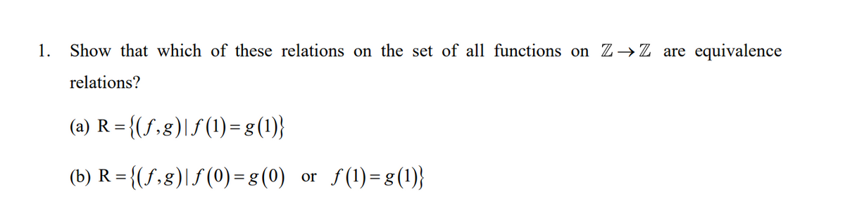 1.
Show that which of these relations on the set of all functions on Z→Z are equivalence
relations?
(a) R = {(S,8)|S (1) –g(1)}
(b) R = {(f,g)|f (0) = g (0) or f(1)=g(1)}
