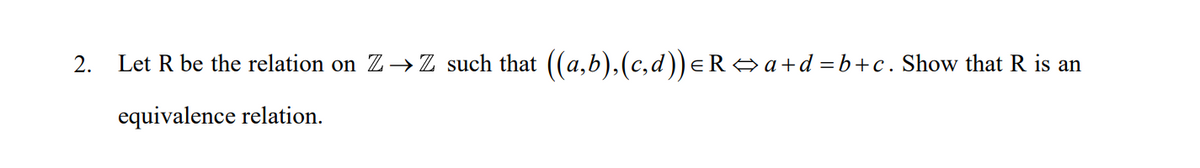 2.
Let R be the relation on Z→Z such that ((a,b),(c,d))eR a+d =b+c. Show that R is an
equivalence relation.
