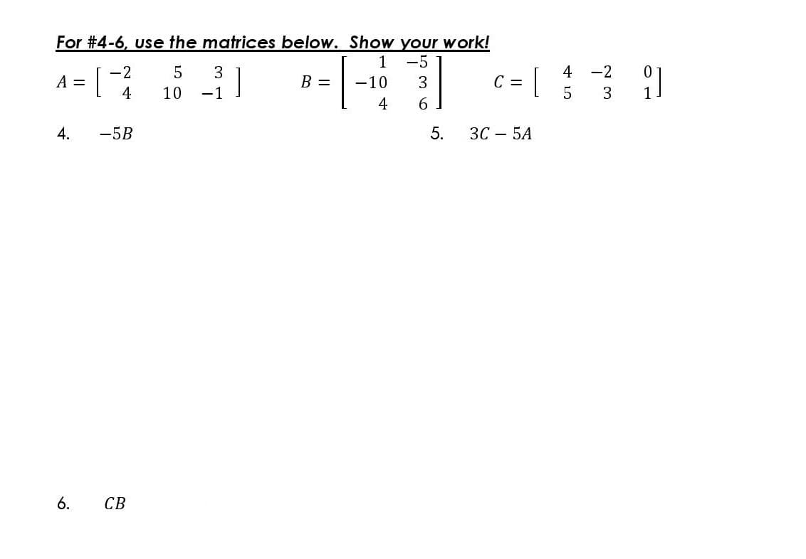 For #4-6, use the matrices below. Show your work!
-5
4 -2
A =
-2
3
|
B =
-10
3
C =
4
10
-1
5
3
6.
-5B
ЗС — 5А
6.
CB
5.
104
4.
