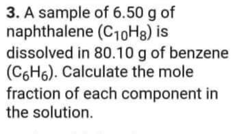 3. A sample of 6.50 g of
naphthalene (C10oHg) is
dissolved in 80.10 g of benzene
(C6H6). Calculate the mole
fraction of each component in
the solution.
