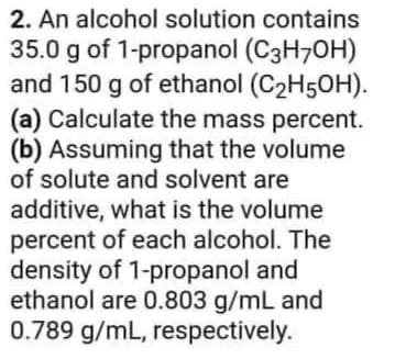 2. An alcohol solution contains
35.0 g of 1-propanol (C3H70H)
and 150 g of ethanol (C2H5OH).
(a) Calculate the mass percent.
(b) Assuming that the volume
of solute and solvent are
additive, what is the volume
percent of each alcohol. The
density of 1-propanol and
ethanol are 0.803 g/mL and
0.789 g/mL, respectively.
